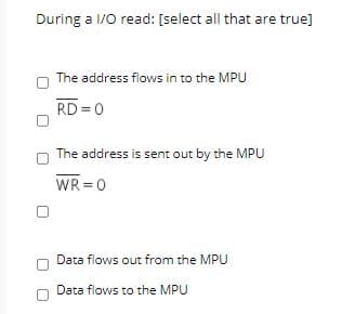 During a 1/0 read: [select all that are true]
The address flows in to the MPU
RD = 0
The address is sent out by the MPU
WR =0
Data flows out from the MPU
Data flows to the MPU
