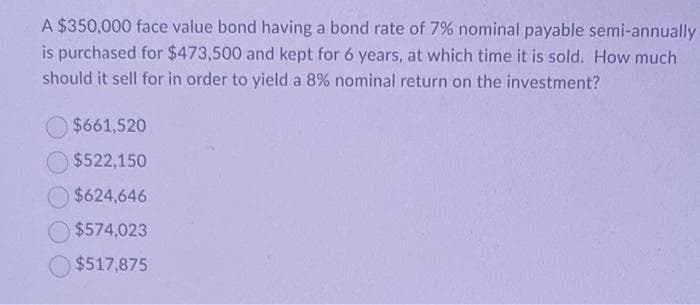 A $350,000 face value bond having a bond rate of 7% nominal payable semi-annually
is purchased for $473,500 and kept for 6 years, at which time it is sold. How much
should it sell for in order to yield a 8% nominal return on the investment?
$661,520
$522,150
$624,646
$574,023
$517,875