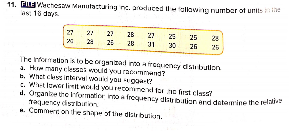 11. FILE Wachesaw Manufacturing Inc. produced the following number of units in ine
last 16 days.
27
27
27
28
27
25
25
28
26
28
26
28
31
30
26
26
The information is to be organized into a frequency distribution.
a. How many classes would you recommend?
b. What class interval would you suggest?
c. What lower limit would you recommend for the first class?
d. Organize the information into a frequency distribution and determine the relative
frequency distribution.
e. Comment on the shape of the distribution.
