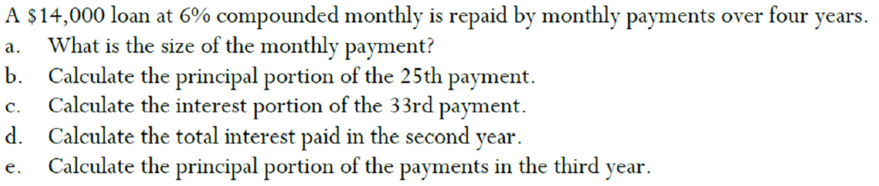 A $14,000 loan at 6% compounded monthly is repaid by monthly payments over four years.
What is the size of the monthly payment?
b. Calculate the principal portion of the 25th payment.
Calculate the interest portion of the 33rd payment.
d. Calculate the total interest paid in the second year.
Calculate the principal portion of the payments in the third year.
а.
с.
e.
