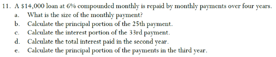 11. A $14,000 loan at 6% compounded monthly is repaid by monthly payments over four years.
What is the size of the monthly payment?
b. Calculate the principal portion of the 25th payment.
Calculate the interest portion of the 33rd payment.
d. Calculate the total interest paid in the second year.
Calculate the principal portion of the payments in the third year.
а.
с.
е.
