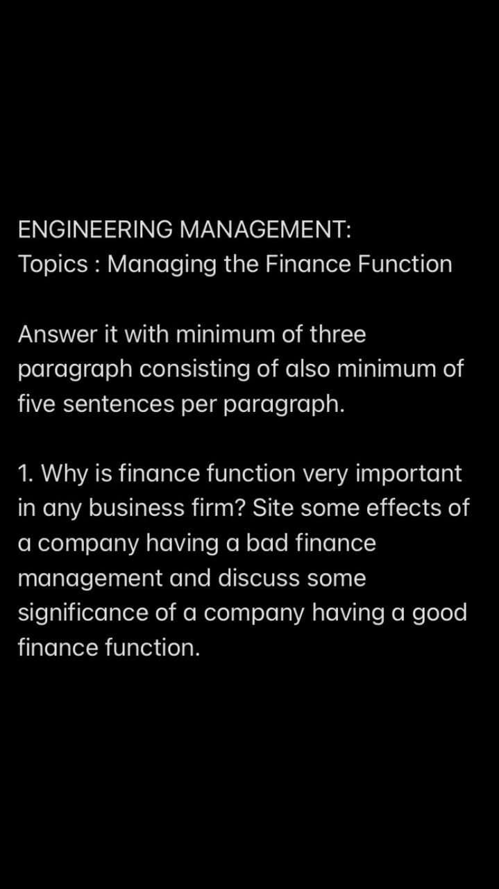 ENGINEERING MANAGEMENT:
Topics: Managing the Finance Function
Answer it with minimum of three
paragraph consisting of also minimum of
five sentences per paragraph.
1. Why is finance function very important
in any business firm? Site some effects of
a company having a bad finance
management and discuss some
significance of a company having a good
finance function.