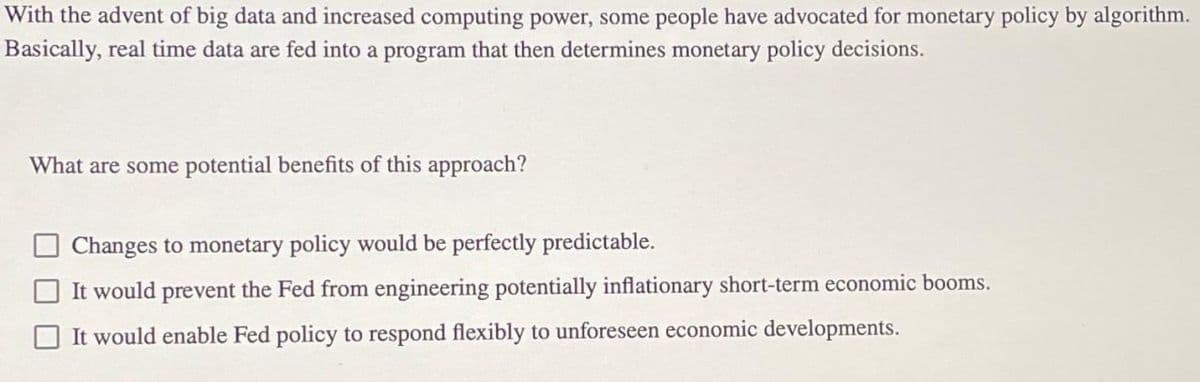 With the advent of big data and increased computing power, some people have advocated for monetary policy by algorithm.
Basically, real time data are fed into a program that then determines monetary policy decisions.
What are some potential benefits of this approach?
Changes to monetary policy would be perfectly predictable.
It would prevent the Fed from engineering potentially inflationary short-term economic booms.
It would enable Fed policy to respond flexibly to unforeseen economic developments.