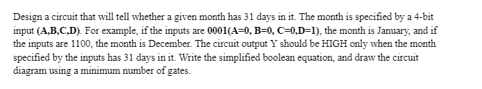 Design a circuit that will tell whether a given month has 31 days in it. The month is specified by a 4-bit
input (A,B,C,D). For example, if the inputs are 0001(A=0, B=0, C=0,D=1), the month is January, and if
the inputs are 1100, the month is December. The circuit output Y should be HIGH only when the month
specified by the inputs has 31 days in it. Write the simplified boolean equation, and draw the circuit
diagram using a minimum number of gates.
