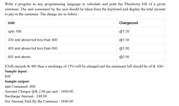 Write a program in any programming language to caleulate and print the Electricity bill of a given
customer. The unit consumed by the user should be taken from the keyboard and display the total amount
to pay to the customer. The charge are as follow :
Unit
Charge/unit
upto 199
@1.20
200 and above but less than 400
@1.50
400 and above but less than 600
@1.80
600 and above
@2.00
If bill exceeds tk 400 then a surcharge of 15% will be charged and the minimum bill should be of tk 100/-
Sample input:
800
Sample output:
unit Consumed :800
Amount Charges @tk 2.00 per unit : 1600.00
Surcharge Amount : 240.00
Net Amount Paid By the Customer : 1840.00
