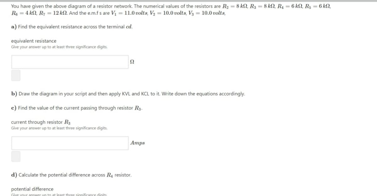 You have given the above diagram of a resistor network. The numerical values of the resistors are R2 = 8 kN, R3 = 8 kN, R4 = 6 kN, R, = 6 kN,
Rs = 4 kN, R7 = 12 kN. And the e.m.f s are V = 11.0 volts, V2 = 10.0 volts, V3 = 10.0 volts,
a) Find the equivalent resistance across the terminal cd.
equivalent resistance
Give your answer up to at least three significance digits.
b) Draw the diagram in your script and then apply KVL and KCL to it. Write down the equations accordingly.
c) Find the value of the current passing through resistor R3.
current through resistor R3
Give your answer up to at least three significance digits.
Атps
d) Calculate the potential difference across R, resistor.
potential difference
Give vour answer up to at least three significance digits
