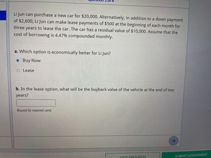 Li Jun can purchase a new car for $20,000. Alternatively, in addition to a down payment
of $2,600, Li Jun can make lease payments of $500 at the beginning of each month for
three years to lease the car. The car has a residual value of $10,000. Assume that the
cost of borrowing is 4.47% compounded monthly.
a. Which option is economically better for Li Jun?
Buy Now
O Lease
b. In the lease option, what will be the buyback value of the vehicle at the end of two
years?
Round to nearest cent.
SAVE PROGRESS
SUBMIT ASSIGNMENT
