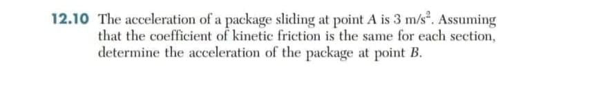 12.10 The acceleration of a package sliding at point A is 3 m/s. Assuming
that the coefficient of kinetic friction is the same for each section,
determine the acceleration of the package at point B.
