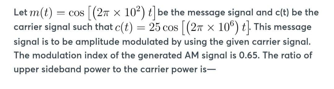 Let m(t) = COS [(2π x 10²) t] be the message signal and c(t) be the
carrier signal such that c(t) = 25 cos [(2 x 106) t]. This message
signal is to be amplitude modulated by using the given carrier signal.
The modulation index of the generated AM signal is 0.65. The ratio of
upper sideband power to the carrier power is-