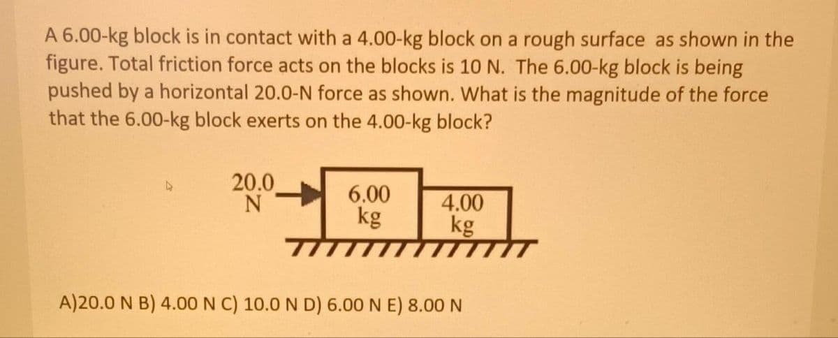 A 6.00-kg block is in contact with a 4.00-kg block on a rough surface as shown in the
figure. Total friction force acts on the blocks is 10 N. The 6.00-kg block is being
pushed by a horizontal 20.0-N force as shown. What is the magnitude of the force
that the 6.00-kg block exerts on the 4.00-kg block?
4
20.0
N
6.00
kg
4.00
kg
A)20.0 N B) 4.00 N C) 10.0 N D) 6.00 N E) 8.00 N