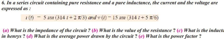 6. In a series circuit containing pure resistance and a pure inductance, the current and the voltage are
expressed as:
5 sin (314 t + 2 r/3) and v (1) − 15 sin (314 t +5 r/5)
- sm
(a) What is the impedance of the circuit? (b) What is the value of the resistance ? (c) What is the inducta
in henrys? (d) What is the average power drawn by the circuit? (e) What is the power factor?