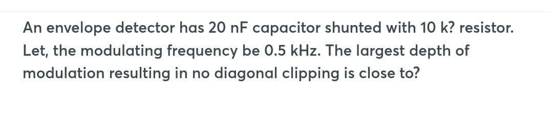 An envelope detector has 20 nF capacitor shunted with 10 k? resistor.
Let, the modulating frequency be 0.5 kHz. The largest depth of
modulation resulting in no diagonal clipping is close to?