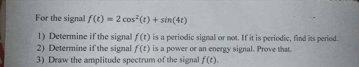 For the signal f (t) = 2 cos2(t) + sin(4t)
%3D
1) Determine if the signal f (t) is a periodic signal or not. If it is periodic, find its period.
2) Determine if the signal f (t) is a power or an energy signal. Prove that.
3) Draw the amplitude spectrum of the signal f(t).
