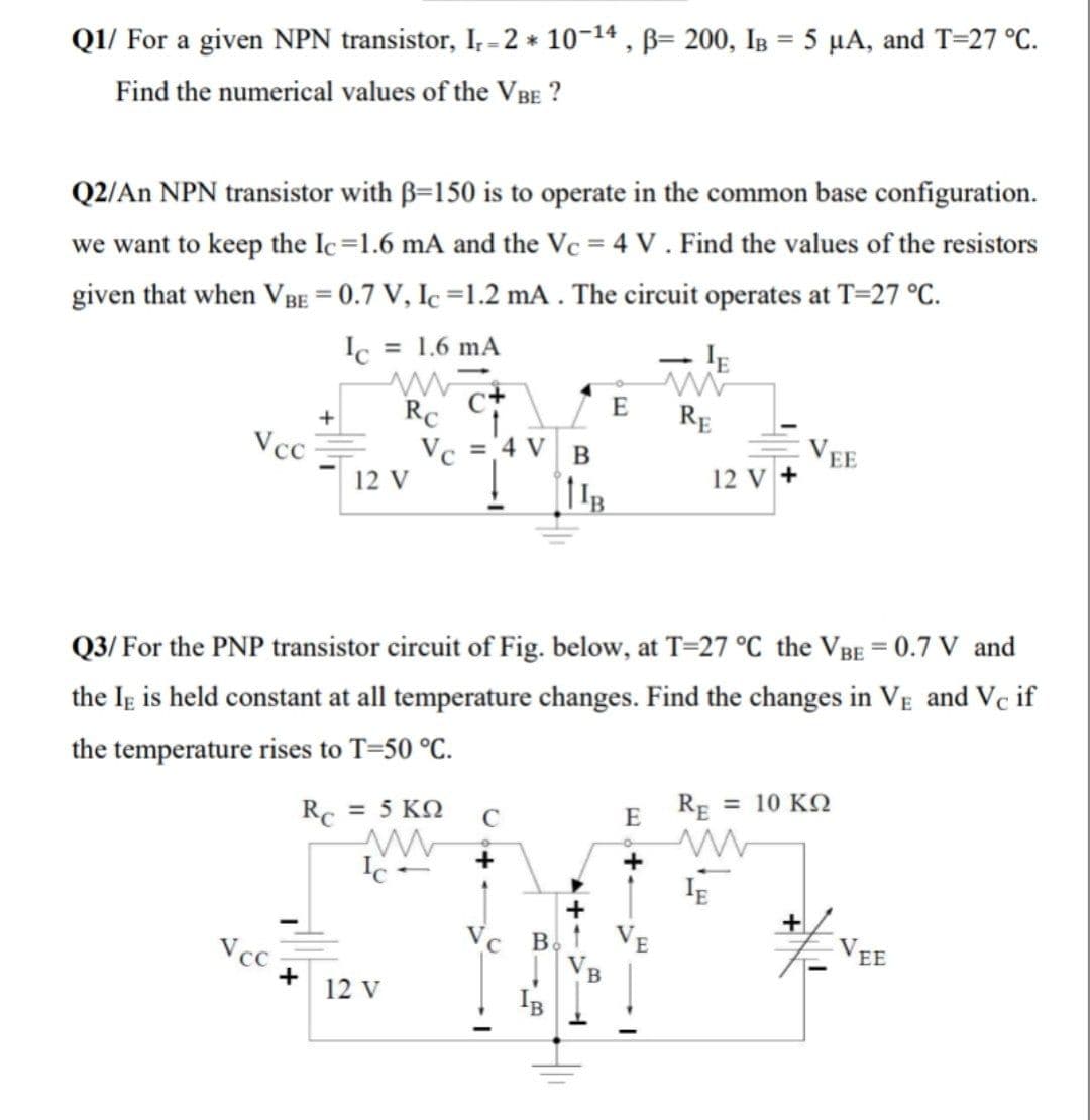Q1/ For a given NPN transistor, I, - 2 * 10-14 , B= 200, IB = 5 µA, and T=27 °C.
Find the numerical values of the VBE ?
Q2/An NPN transistor with B=150 is to operate in the common base configuration.
we want to keep the Ic=1.6 mA and the Vc = 4 V . Find the values of the resistors
given that when VBE = 0.7 V, Ic =1.2 mA . The circuit operates at T=27 °C.
Ic = 1.6 mA
RC
E
RE
1.
Vc = 4 V
12 V
Vcc
EE
12 V +
Q3/ For the PNP transistor circuit of Fig. below, at T=27 °C the VBE = 0.7 V and
the Ig is held constant at all temperature changes. Find the changes in VE and Vc if
the temperature rises to T=50 °C.
Rc = 5 KQ
RE = 10 KQ
E
+
Vcc
Vc B
EE
B
12 v
IB

