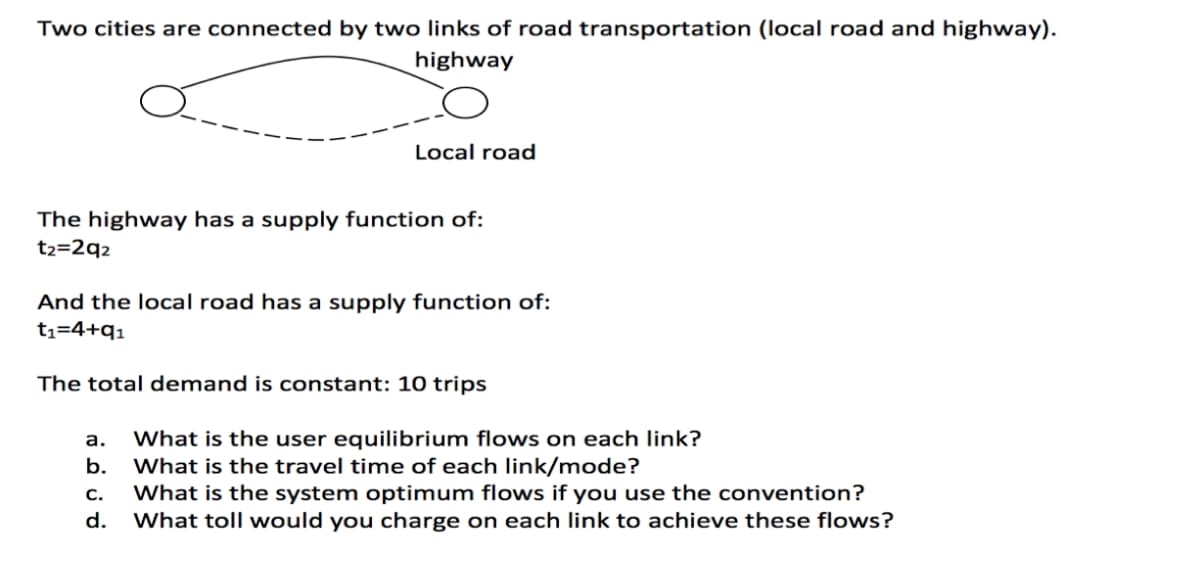 Two cities are connected by two links of road transportation (local road and highway).
highway
Local road
The highway has a supply function of:
t2=2q2
And the local road has a supply function of:
t1=4+q1
The total demand is constant: 10 trips
What is the user equilibrium flows on each link?
What is the travel time of each link/mode?
What is the system optimum flows if you use the convention?
What toll would you charge on each link to achieve these flows?
а.
b.
С.
d.
