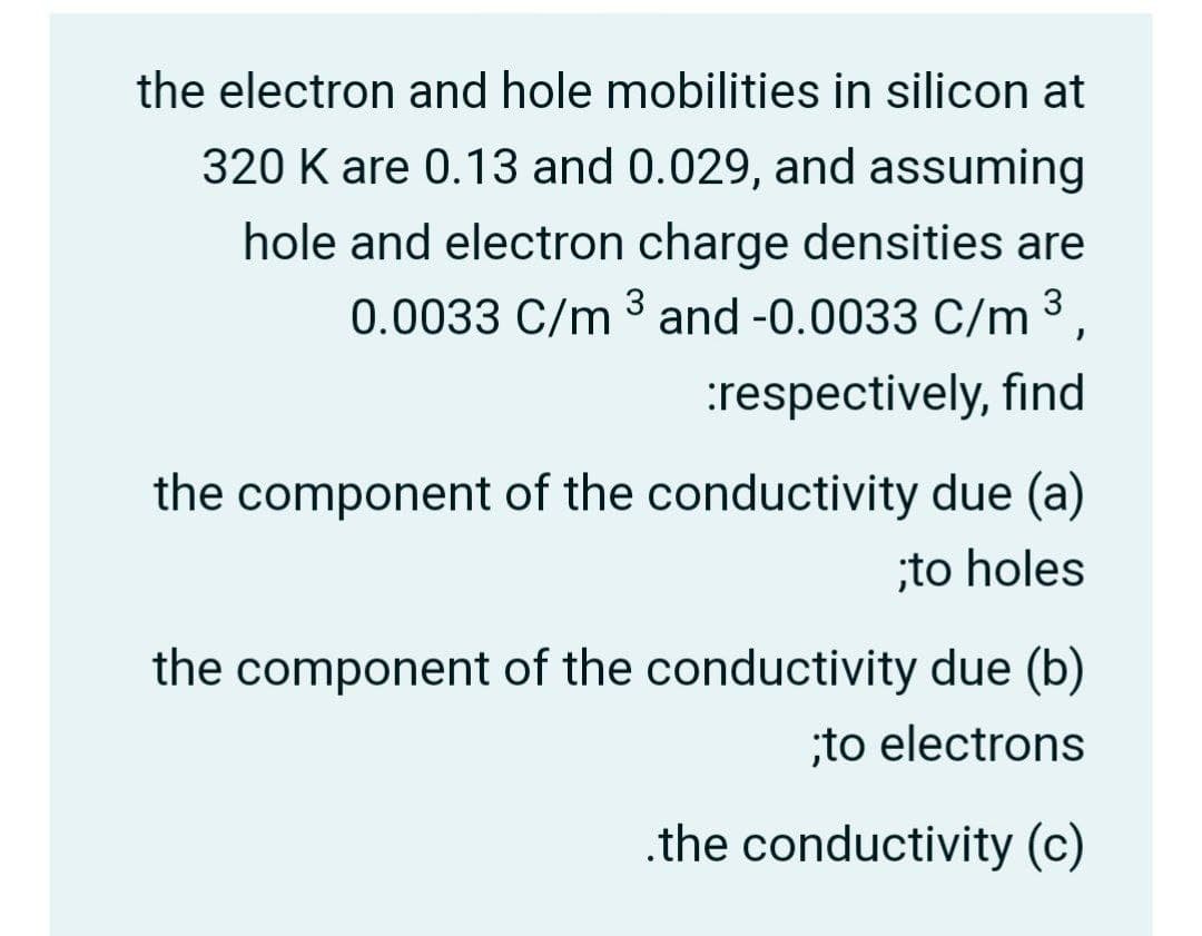 the electron and hole mobilities in silicon at
320 K are 0.13 and 0.029, and assuming
hole and electron charge densities are
0.0033 C/m ³ and -0.0033 C/m ³,
3
:respectively, find
the component of the conductivity due (a)
;to holes
the component of the conductivity due (b)
;to electrons
.the conductivity (c)