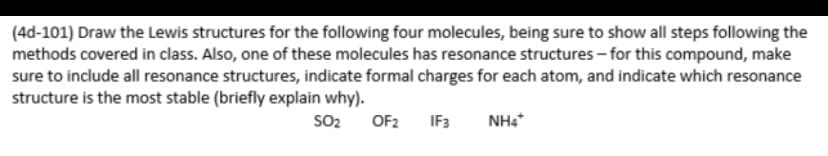 (4d-101) Draw the Lewis structures for the following four molecules, being sure to show all steps following the
methods covered in class. Also, one of these molecules has resonance structures - for this compound, make
sure to include all resonance structures, indicate formal charges for each atom, and indicate which resonance
structure is the most stable (briefly explain why).
SO2
OF2
IF3
NH4
