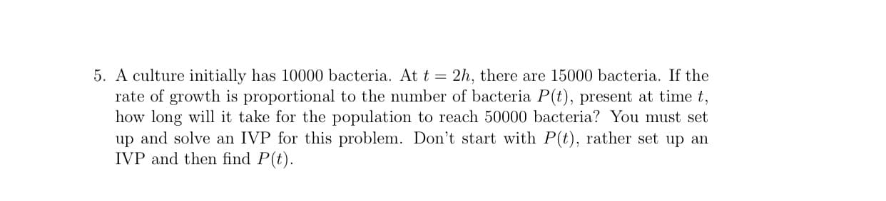 5. A culture initially has 10000 bacteria. At t = 2h, there are 15000 bacteria. If the
rate of growth is proportional to the number of bacteria P(t), present at time t,
how long will it take for the population to reach 50000 bacteria? You must set
up and solve an IVP for this problem. Don't start with P(t), rather set up an
IVP and then find P(t).
