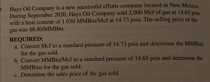 Hays Oil Company is a new successful efforts company located in New Mexico
During September 2020, Hays Oil Company sold 2,000 Mcf of gas at 14.65 psia
with a heat content of 1.030 MMBtu/Mcf at 14.73 psia. The selling price of the
gas was $8.80/MMBTU.
REQUIRED:
a. Convert Mcf to a standard pressure of 14.73 psia and determine the MMBtus
for the
b. Convert MMBtu/Mcf to a standard pressure of 14.65 psia and determine the
MMBtus for the gas sold.
c. Determine the sales price of the gas sold.
gas
sold.
