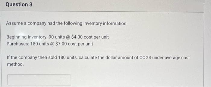 Question 3
Assume a company had the following inventory information:
Beginning Inventory: 90 units @ $4.00 cost per unit
Purchases: 180 units @ $7.00 cost per unit
If the company then sold 180 units, calculate the dollar amount of COGS under average cost
method.
