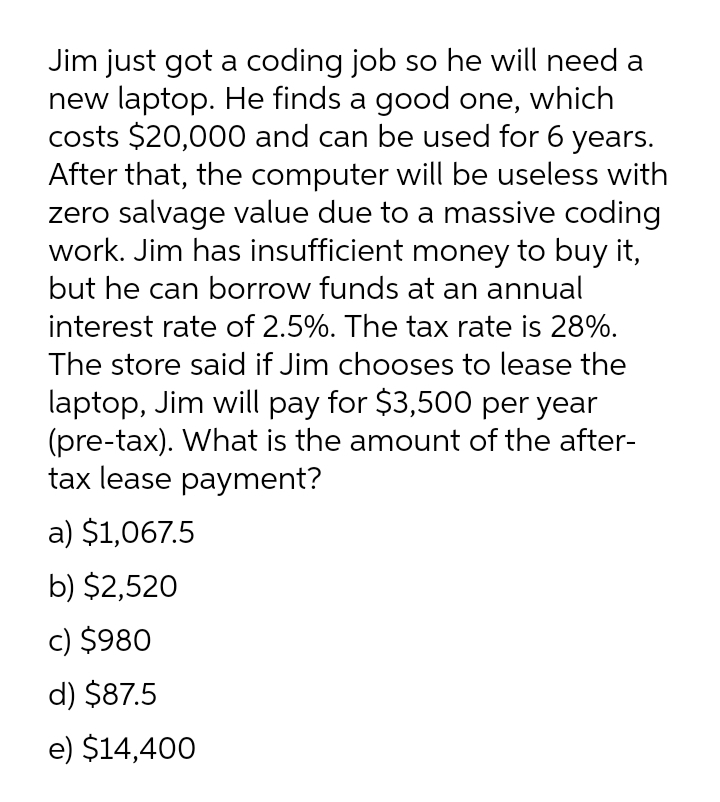 Jim just got a coding job so he will need a
new laptop. He finds a good one, which
costs $20,000 and can be used for 6 years.
After that, the computer will be useless with
zero salvage value due to a massive coding
work. Jim has insufficient money to buy it,
but he can borrow funds at an annual
interest rate of 2.5%. The tax rate is 28%.
The store said if Jim chooses to lease the
laptop, Jim will pay for $3,500 per year
(pre-tax). What is the amount of the after-
tax lease payment?
a) $1,067.5
b) $2,520
c) $980
d) $87.5
e) $14,400
