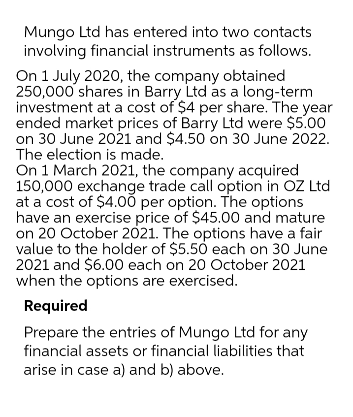 Mungo Ltd has entered into two contacts
involving financial instruments as follows.
On 1 July 2020, the company obtained
250,000 shares in Barry Ltd as a long-term
investment at a cost of $4 per share. The year
ended market prices of Barry Ltd were $5.00
on 30 June 2021 and $4.50 on 30 June 2022.
The election is made.
On 1 March 2021, the company acquired
150,000 exchange trade call option in OZ Ltd
at a cost of $4.00 per option. The options
have an exercise price of $45.00 and mature
on 20 October 2021. The options have a fair
value to the holder of $5.50 each on 30 June
2021 and $6.00 each on 20 October 2021
when the options are exercised.
Required
Prepare the entries of Mungo Ltd for any
financial assets or financial liabilities that
arise in case a) and b) above.
