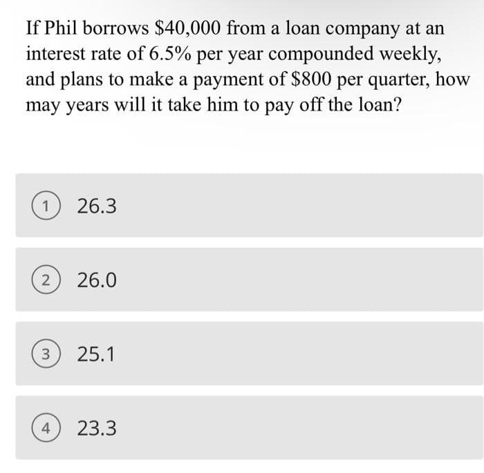If Phil borrows $40,000 from a loan company at an
interest rate of 6.5% per year compounded weekly,
and plans to make a payment of $800 per quarter, how
may years will it take him to pay off the loan?
1 26.3
2
26.0
3
25.1
4
23.3
