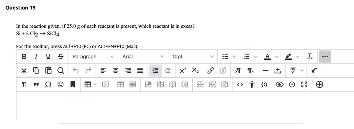 Question 19
In the reaction given, if 25.0 g of each reactant is present, which reactant is in exess?
Si + 2 Cl2 → SiC14
For the toolbar, press ALT+F10 (PC) or ALT+FN+F10 (Mac).
B I US Paragraph
Arial
% 0
П
¶¶
Q
H
====
旺
10pt
A
X² X₂
ॐ श्री <
+883
<> † {}
[+
O
G.
Ix
57
KJ
(+)
