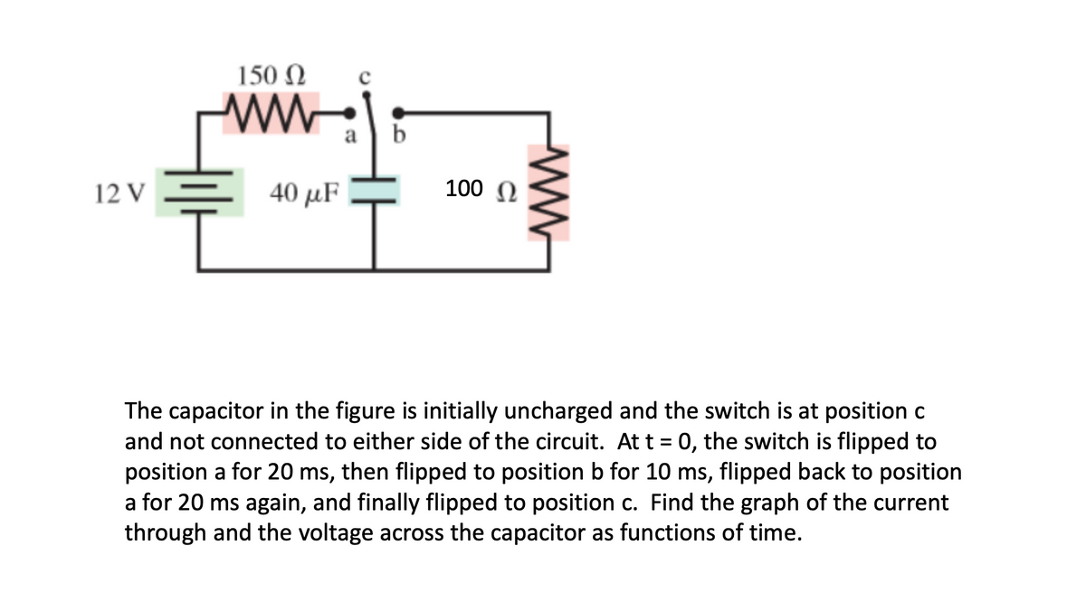 150 N
a | b
12 V
40 μF
100 N
The capacitor in the figure is initially uncharged and the switch is at position c
and not connected to either side of the circuit. At t = 0, the switch is flipped to
position a for 20 ms, then flipped to position b for 10 ms, flipped back to position
a for 20 ms again, and finally flipped to position c. Find the graph of the current
through and the voltage across the capacitor as functions of time.
