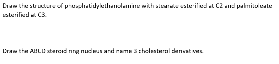 Draw the structure of phosphatidylethanolamine with stearate esterified at C2 and palmitoleate
esterified at C3.
Draw the ABCD steroid ring nucleus and name 3 cholesterol derivatives.
