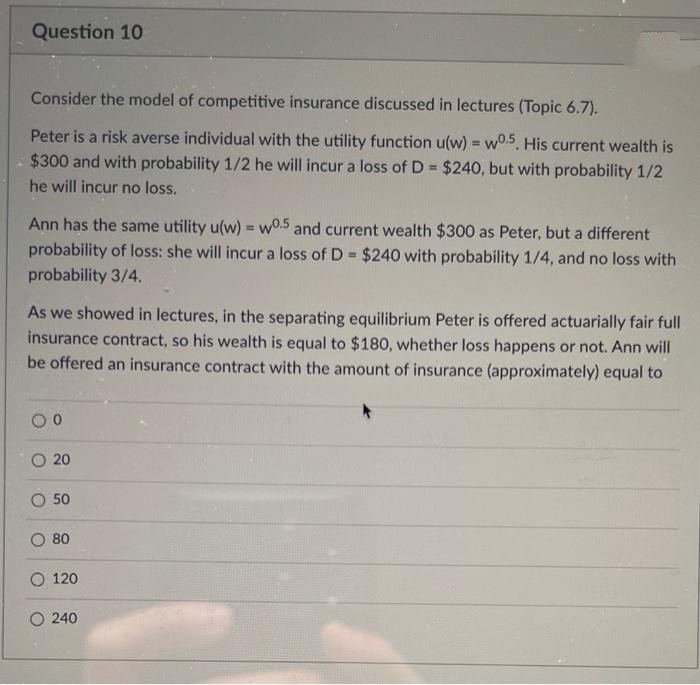 Question 10
Consider the model of competitive insurance discussed in lectures (Topic 6.7).
Peter is a risk averse individual with the utility function u(w) = wo.5. His current wealth is
$300 and with probability 1/2 he will incur a loss of D= $240, but with probability 1/2
he will incur no loss.
Ann has the same utility u(w) = w0.5 and current wealth $300 as Peter, but a different
probability of loss: she will incur a loss of D= $240 with probability 1/4, and no loss with
probability 3/4.
As we showed in lectures, in the separating equilibrium Peter is offered actuarially fair full
insurance contract, so his wealth is equal to $180, whether loss happens or not. Ann will
be offered an insurance contract with the amount of insurance (approximately) equal to
00
20
50
80
O 120
O 240