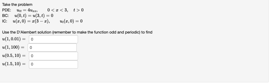 Take the problem
PDE: Utt = 4uzzy 0<x<3, t> 0
BC: u(0,t) = u(3, t) = 0
IC: u(x,0) = x(3 - x),
u₁(x,0) = 0
Use the D'Alembert solution (remember to make the function odd and periodic) to find
u(1,0.01) = 0
u(1, 100) = 0
u(0.5, 10) =
0
u(1.5, 10)
= 0