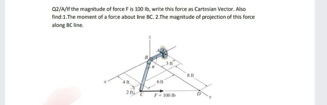 Q2/A/If the magnitude of force F is 100 lb, write this force as Cartesian Vector. Also
find: 1. The moment of a force about line BC. 2.The magnitude of projection of this force
along BC line.
4 ft
X
2 ft
C
0
6 ft
3 ft
F = 100 lb
8 ft
D