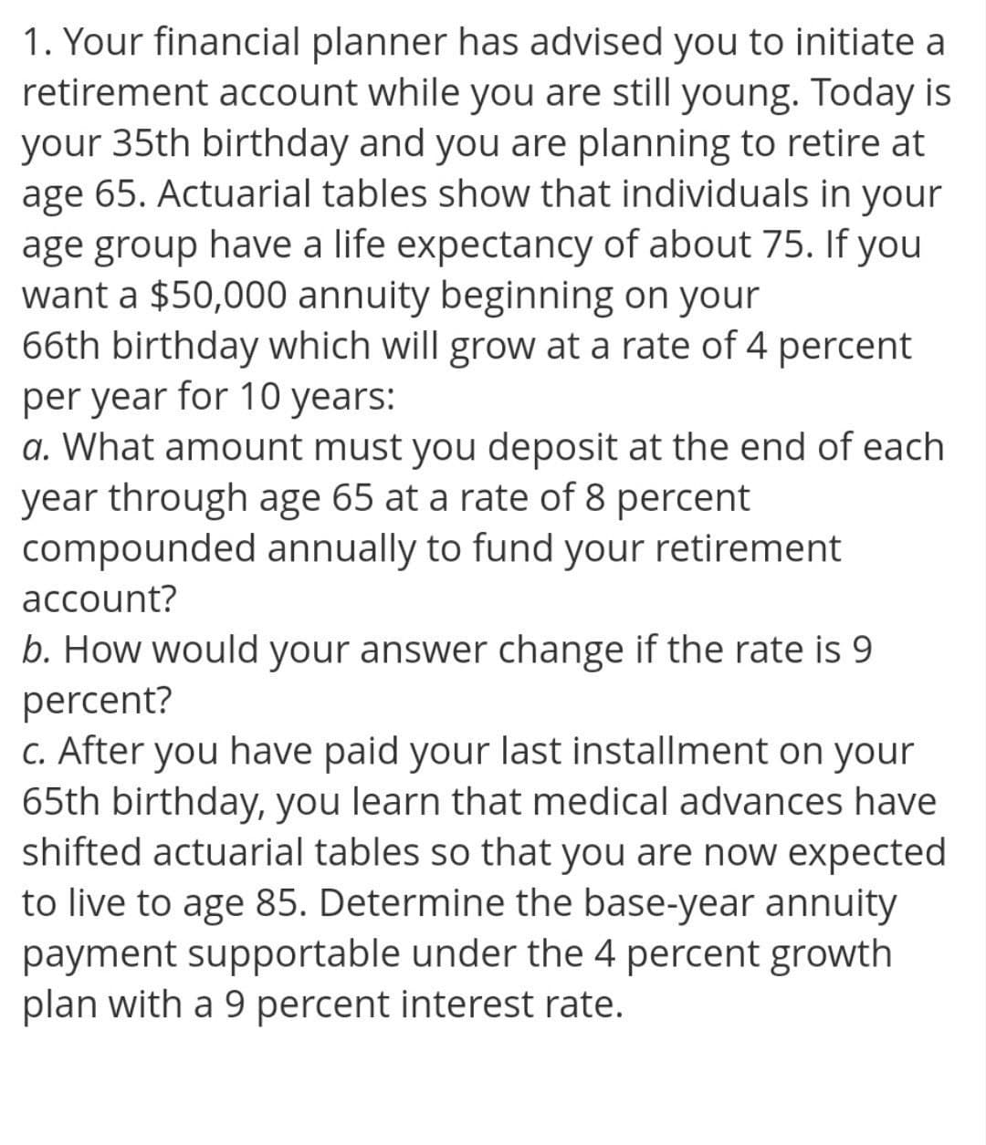 1. Your financial planner has advised you to initiate a
retirement account while you are still young. Today is
your 35th birthday and you are planning to retire at
age 65. Actuarial tables show that individuals in your
age group have a life expectancy of about 75. If you
want a $50,000 annuity beginning on your
66th birthday which will grow at a rate of 4 percent
per year for 10 years:
a. What amount must you deposit at the end of each
year through age 65 at a rate of 8 percent
compounded annually to fund your retirement
account?
b. How would your answer change if the rate is 9
percent?
c. After you have paid your last installment on your
65th birthday, you learn that medical advances have
shifted actuarial tables so that you are now expected
to live to age 85. Determine the base-year annuity
payment supportable under the 4 percent growth
plan with a 9 percent interest rate.
