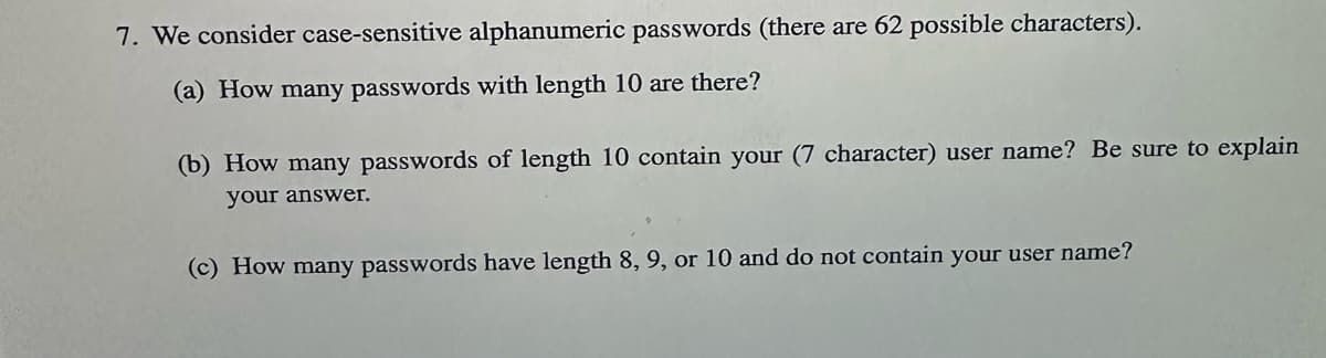 7. We consider case-sensitive alphanumeric passwords (there are 62 possible characters).
(a) How many passwords with length 10 are there?
(b) How many passwords of length 10 contain your (7 character) user name? Be sure to explain
your answer.
(c) How many passwords have length 8, 9, or 10 and do not contain your user name?