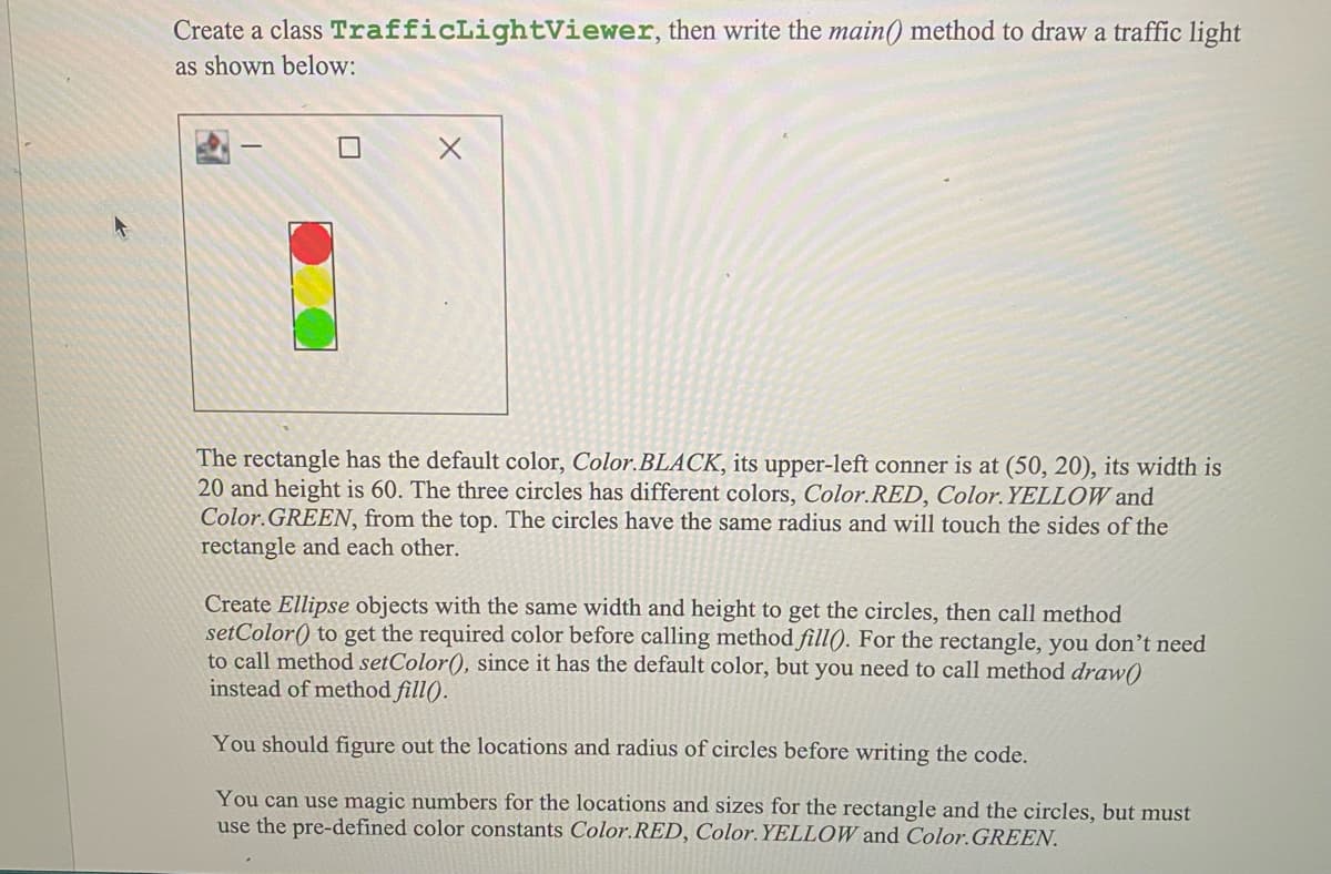 Create a class TrafficLightViewer, then write the main() method to draw a traffic light
as shown below:
The rectangle has the default color, Color.BLACK, its upper-left conner is at (50, 20), its width is
20 and height is 60. The three circles has different colors, Color.RED, Color.YELLOW and
Color.GREEN, from the top. The circles have the same radius and will touch the sides of the
rectangle and each other.
Create Ellipse objects with the same width and height to get the circles, then call method
setColor() to get the required color before calling method fill). For the rectangle, you don't need
to call method setColor(), since it has the default color, but you need to call method draw()
instead of method fill().
You should figure out the locations and radius of circles before writing the code.
You can use magic numbers for the locations and sizes for the rectangle and the circles, but must
use the pre-defined color constants Color.RED, Color. YELLOW and Color.GREEN.
