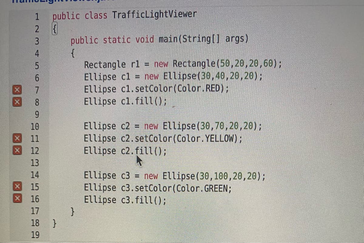 1 public class TrafficLightViewer
2 {
3.
public static void main(String[] args)
4
Rectangle rl = new Rectangle(50,20,20,60);
Ellipse cl
Ellipse cl.setColor(Color.RED);
Ellipse cl.fil);
= new Ellipse(30,40,20,20);
7
8
9
= new Ellipse(30,70,20,20);
Ellipse c2
Ellipse c2.setColor(Color.YELLOW);
Ellipse c2.fil1();
10
11
12
13
= new Ellipse(30,100,20,20);
Ellipse c3
Ellipse c3.setColor(Color.GREEN;
Ellipse c3.fill();
}
16
17
18
}
19
456 7 0 9
