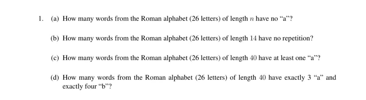 1.
(a) How many words from the Roman alphabet (26 letters) of length n have no "a"?
(b) How many words from the Roman alphabet (26 letters) of length 14 have no repetition?
(c) How many words from the Roman alphabet (26 letters) of length 40 have at least one "a"?
(d) How many words from the Roman alphabet (26 letters) of length 40 have exactly 3 "a" and
exactly four "b"?