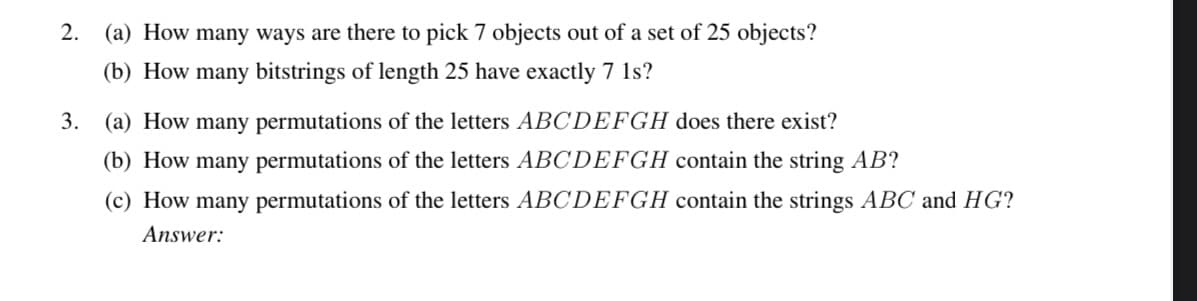 2. (a) How many ways are there to pick 7 objects out of a set of 25 objects?
(b) How many bitstrings of length 25 have exactly 7 1s?
3. (a) How many permutations of the letters ABCDEFGH does there exist?
(b) How many permutations of the letters ABCDEFGH contain the string AB?
(c) How many permutations of the letters ABCDEFGH contain the strings ABC and HG?
Answer: