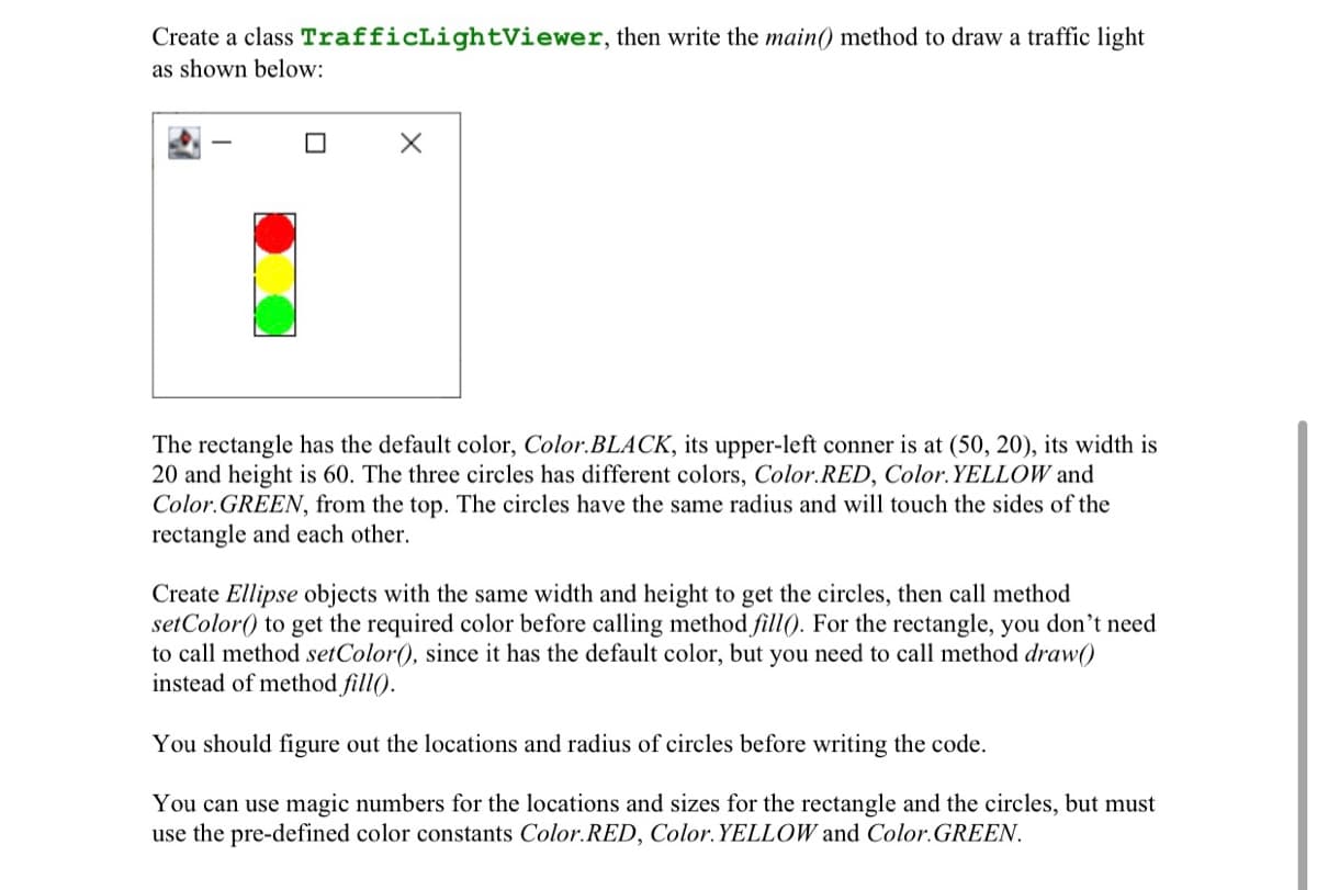 Create a class TrafficLightViewer, then write the main() method to draw a traffic light
as shown below:
The rectangle has the default color, Color.BLACK, its upper-left conner is at (50, 20), its width is
20 and height is 60. The three circles has different colors, Color.RED, Color. YELLOW and
Color.GREEN, from the top. The circles have the same radius and will touch the sides of the
rectangle and each other.
Create Ellipse objects with the same width and height to get the circles, then call method
setColor() to get the required color before calling method fill(). For the rectangle, you don't need
to call method setColor(), since it has the default color, but you need to call method draw()
instead of method fill().
You should figure out the locations and radius of circles before writing the code.
You can use magic numbers for the locations and sizes for the rectangle and the circles, but must
use the pre-defined color constants Color.RED, Color.YELLOW and Color.GREEN.
