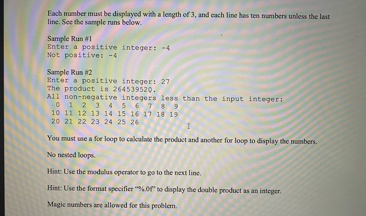 Each number must be displayed with a length of 3, and each line has ten numbers unless the last
line. See the sample runs below.
Sample Run #1
Enter a positive integer: -4
Not positive: -4
Sample Run #2
Enter a positive integer: 27
The product is 264539520.
All non-negative integers less than the input integer:
1
2 3
4
5 6 7 8 9
10 11 12 13 14 15 16 17 18 19
20 21 22 23 24 25 26
You must use a for loop to calculate the product and another for loop to display the numbers.
No nested loops.
Hint: Use the modulus operator to go to the next line.
Hint: Use the format specifier “%.0f' to display the double product as an integer.
Magic numbers are allowed for this problem.
