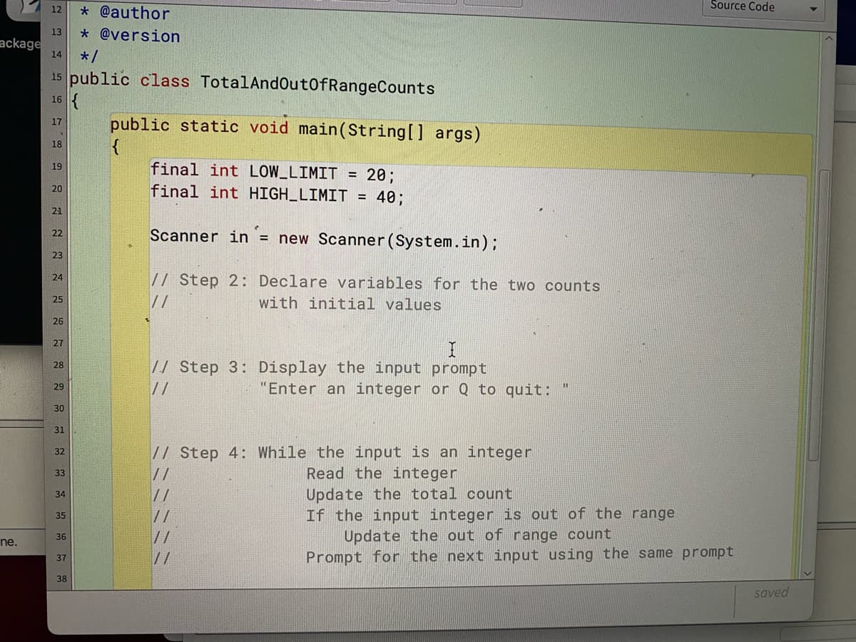 Source Code
12
* @author
13
* @version
ackage
14
*/
15 public class TotalAndOut0fRangeCounts
16
public static void main(String[] args)
17
18
final int LOW_LIMIT
19
= 20;
final int HIGH_LIMIT = 40;
20
21
Scanner in= new Scanner (System.in);
22
23
// Step 2: Declare variables for the two counts
//
24
25
with initial values
26
27
// Step 3: Display the input prompt
28
//
"Enter an integer or Q to quit:
29
30
31
// Step 4: While the input is an integer
//
32
Read the integer
33
Update the total count
If the input integer is out of the range
Update the out of range count
Prompt for the next input using the same prompt
34
//
35
36
//
ne.
//
37
38
saved
