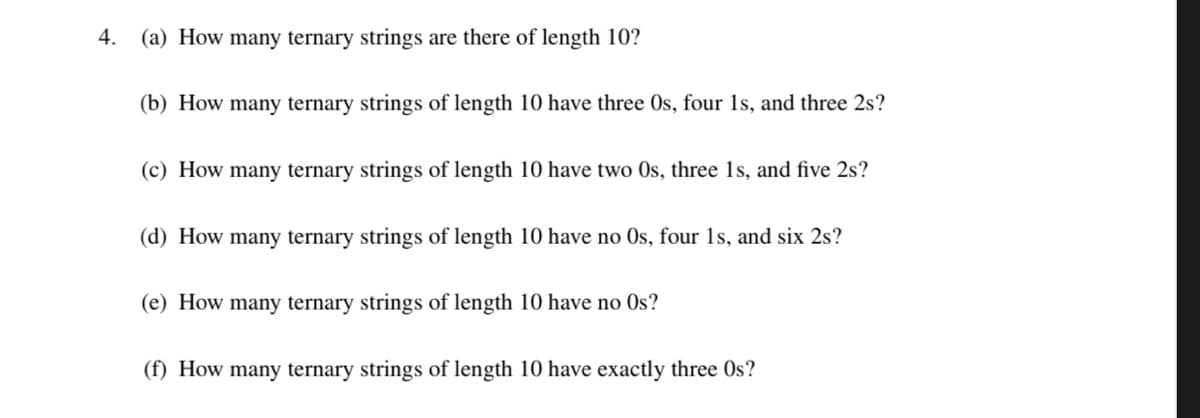 4.
(a) How many ternary strings are there of length 10?
(b) How many ternary strings of length 10 have three Os, four 1s, and three 2s?
(c) How many ternary strings of length 10 have two Os, three 1s, and five 2s?
(d) How many ternary strings of length 10 have no Os, four 1s, and six 2s?
(e) How many ternary strings of length 10 have no Os?
(f) How many ternary strings of length 10 have exactly three Os?