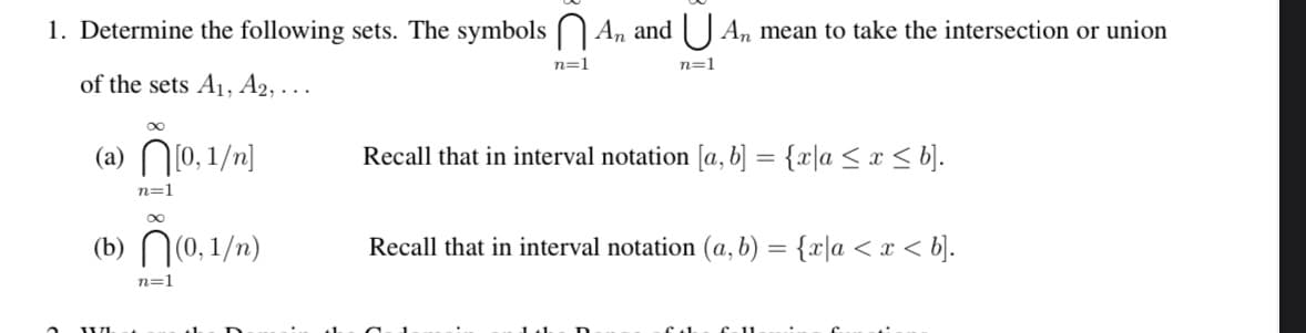 1. Determine the following sets. The symbols An and An mean to take the intersection or union
of the sets A₁, A2,...
[0,1/n]
(a)
(b)
WL
∞
n=1
∞
(0, 1/n)
n=1
n=1
n=1
Recall that in interval notation [a, b] = {x\a ≤ x ≤ b].
Recall that in interval notation (a, b) = {x\a < x < b].
fab