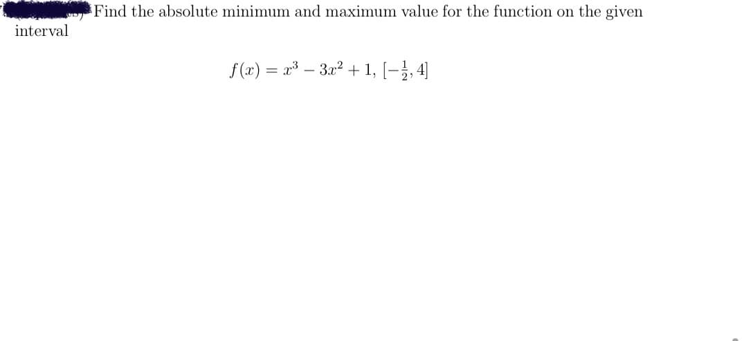 Find the absolute minimum and maximum value for the function on the given
interval
f (x) = x – 3x2 + 1, [-}, 4]
