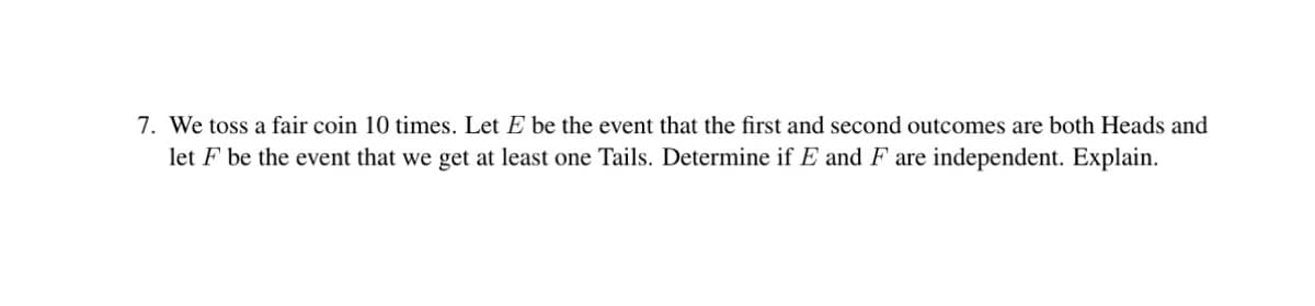 7. We toss a fair coin 10 times. Let E be the event that the first and second outcomes are both Heads and
let F be the event that we get at least one Tails. Determine if E and F are independent. Explain.