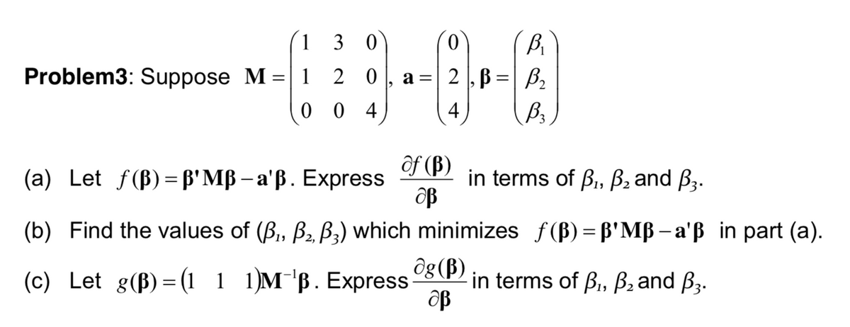 1 3
3 0
Bi
Problem3: Suppose M =| 1 2 0
2 ,B =| B2
a
4
4
ôf (B)
(а) Let f(B)%3Dр' MB - a'B. Express
in terms of B, B2 and B3.
(b) Find the values of (B, B2, B3) which minimizes f(B)= B'Mß- a'ß in part (a).
ôg (B)
(c) Let g(B)= (1 1
1)м "в. Еxpress
in terms of B,, B2and B3.
