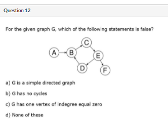 Question 12
For the given graph G, which of the following statements is false?
A
B)
(F
a) G is a simple directed graph
b) G has no cycles
c) G has one vertex of indegree equal zero
d) None of these
