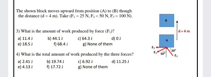 The shown block moves upward from position (A) to (B) though
the distance (d = 4 m). Take (F = 25 N, F2 = 50 N, F3 = 100 N).
| 3) What is the amount of work produced by force (F1)?
d = 4 m
a) 11.4 J
e) 18.5 J
b) 44.1J
f) 68.4 J
c) 64.3 J
g) None of them
d) OJ
F3
20°
50°
| 4) What is the total amount of work produced by the three forces?
c) 6.92 J
g) None of them
a) 2.41 J
e) 4.13 J
b) 19.74 J
f) 17.72 J
d) 11.25 J
d..............
