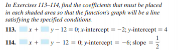 In Exercises 113-114, find the coefficients that must be placed
in each shaded area so that the function's graph will be a line
satisfying the specified conditions.
ly – 12 = 0; x-intercept = -2; y-intercept = 4
113.
y - 12 = 0; y-intercept = -6; slope =
2
114.
